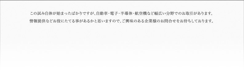 この試み自体が始まったばかりですが、自動車・電子・半導体・航空機など幅広い分野でのお取引があります。情報提供などお役にたてる事があるかと思いますので、ご興味のある企業様のお問合せをお待ちしております。