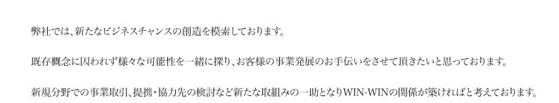 弊社では、新たなビジネスチャンスの創造を模索しております。既存概念に囚われず様々な可能性を一緒に探り、お客様の事業発展のお手伝いをさせて頂きたいと思っております。新規分野での事業取引、提携・協力先の検討など新たな取組みの一助となりWIN-WINの関係が築ければと考えております。