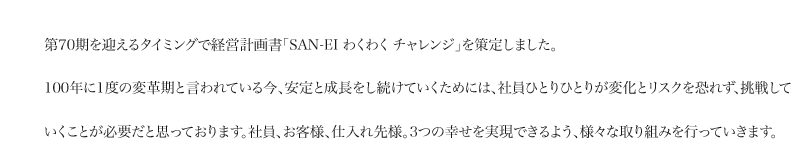 第70期を迎えるタイミングで経営計画書「SAN-EI わくわく チャレンジ」を策定しました。100年に1度の変革期と言われている今、安定と成長をし続けていくためには、社員ひとりひとりが変化とリスクを恐れず、挑戦していくことが必要だと思っております。社員、お客様、仕入れ先様。3つの幸せを実現できるよう、様々な取り組みを行っていきます。