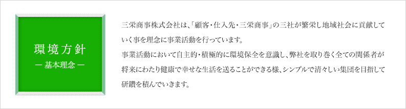 基本方針　三栄商事株式会社は、「顧客・仕入先・三栄商事」の三社が繁栄し地域社会に貢献していく事を理念に事業活動を行っています。事業活動において自主的・積極的に環境保全を意識し、弊社を取り巻く全ての関係者が将来にわたり健康で幸せな生活を送ることができる様、シンプルで清々しい集団を目指して研鑽を積んでいきます。