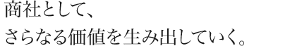 商社として、さらなる価値を生み出していく。