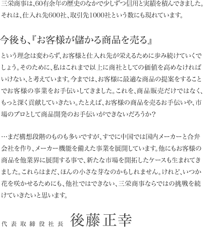 三栄商事は、60余年の歴史のなかで少しずつ信用と実績を積んできました。それは、仕入れ先600社、取引先1000社という数にも現れています。今後も、『お客様が儲かる商品を売る』という理念は変わらず、お客様と仕入れ先が栄えるために歩み続けていくでしょう。そのために、私はこれまで以上に商社しての価値を高めなければいけない、と考えています。今までは、お客様に最適な商品の提案をすることで、お客様の事業をお手伝いしてきました。これを、商品販売だけではなく、もっと深く貢献していきたい。たとえば、お客様の商品を売るお手伝いや、市場のプロとして商品開発のお手伝いができないだろうか？…まだ構想段階のものも多いですが、すでに中国では国内メーカーと合弁会社を作り、メーカー機能を備えた事業を展開しています。他にもお客様の商品を他業界に展開する事で、新たな市場を開拓したケースも生まれてきました。これらはまだ、ほんの小さな芽なのかもしれません。けれど、いつか花を咲かせるためにも、他社ではできない、三栄商事ならではの挑戦を続けていきたいと思います。代表取締役社長後藤正幸