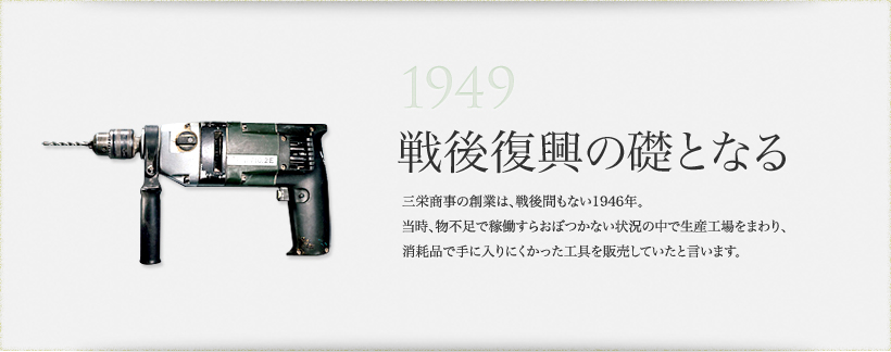 1949 戦後復興の礎となる 三栄商事の創業は、戦後間もない1946年。当時、物不足で稼働すらおぼつかない状況の中で生産工場をまわり、消耗品で手に入りにくかった工具を販売していたと言います。