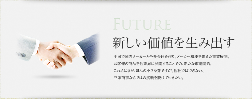 Future 新しい価値を生み出す 中国で国内メーカーと合弁会社を作り、メーカー機能を備えた事業展開。お客様の商品を他業界に展開することでの、新たな市場開拓。これらはまだ、ほんの小さな芽ですが、他社ではできない、三栄商事ならではの挑戦を続けていきたい。